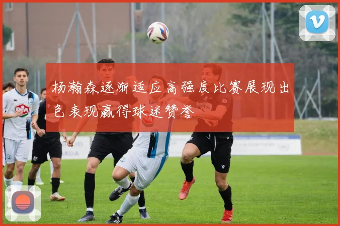 杨瀚森逐渐适应高强度比赛展现出色表现赢得球迷赞誉