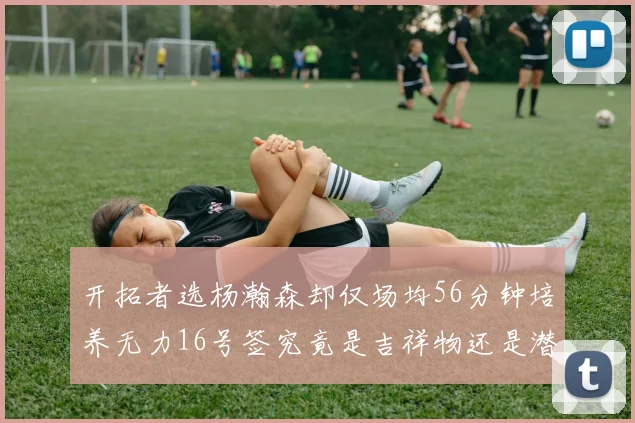 开拓者选杨瀚森却仅场均56分钟培养无力16号签究竟是吉祥物还是潜力股