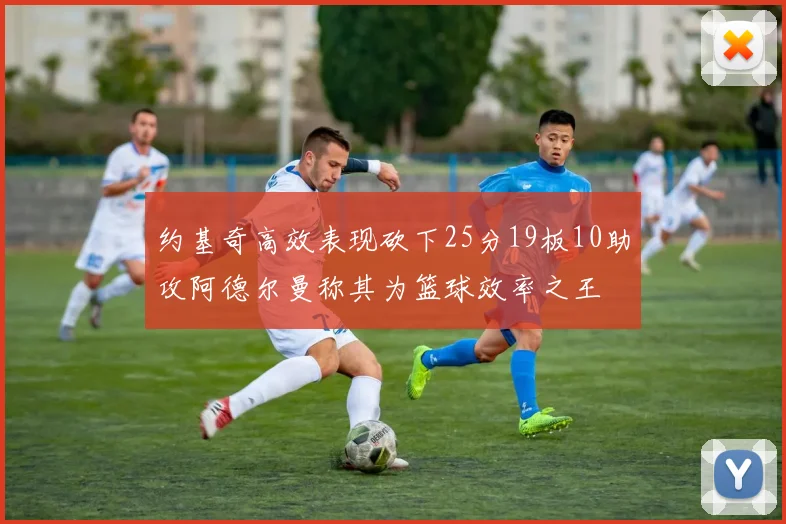 约基奇高效表现砍下25分19板10助攻阿德尔曼称其为篮球效率之王