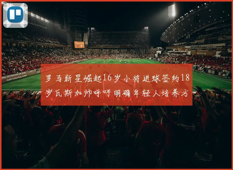 罗马新星崛起16岁小将进球签约18岁瓦斯加帅呼吁明确年轻人培养方针