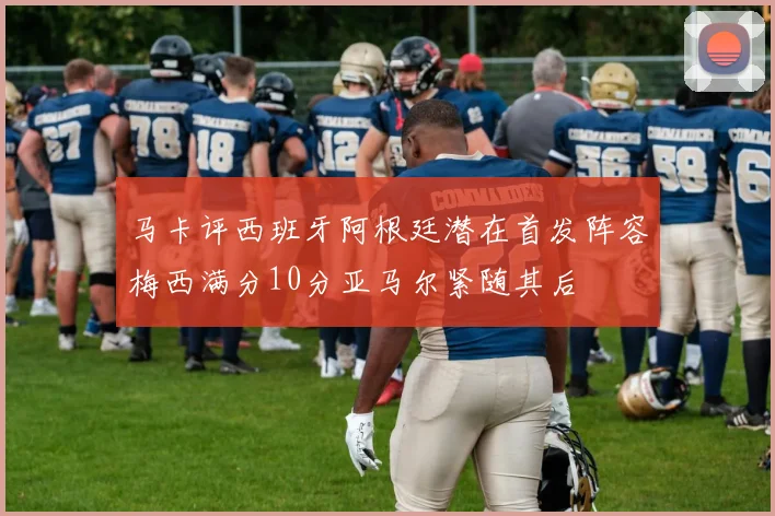 马卡评西班牙阿根廷潜在首发阵容梅西满分10分亚马尔紧随其后