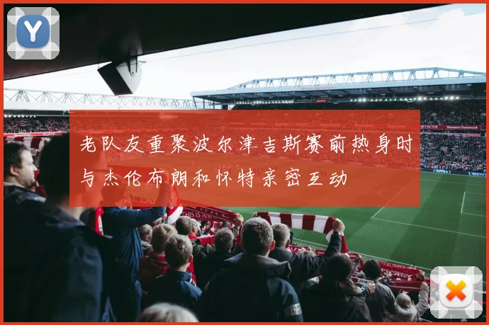 老队友重聚波尔津吉斯赛前热身时与杰伦布朗和怀特亲密互动