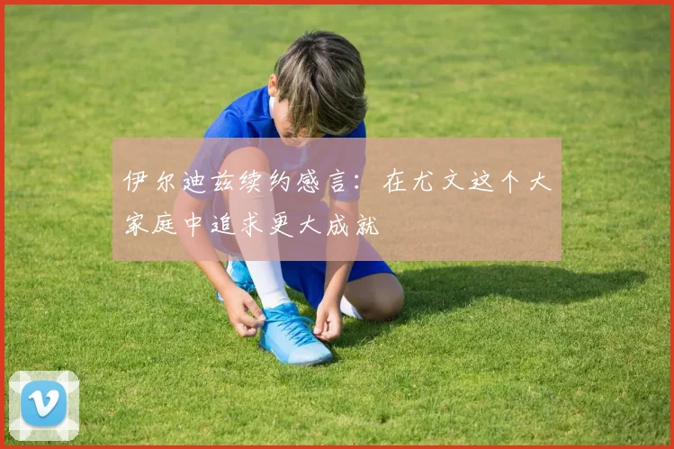 伊尔迪兹续约感言：在尤文这个大家庭中追求更大成就
