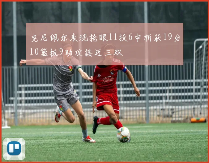 克尼佩尔表现抢眼11投6中斩获19分10篮板9助攻接近三双