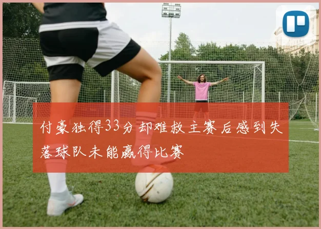 付豪独得33分却难救主赛后感到失落球队未能赢得比赛