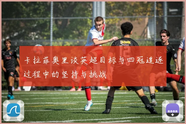 卡拉菲奥里谈英超目标与四冠追逐过程中的坚持与挑战