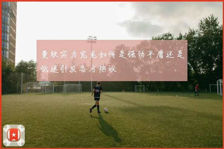 曼联实力究竟如何是强劲平庸还是低迷引发各方热议