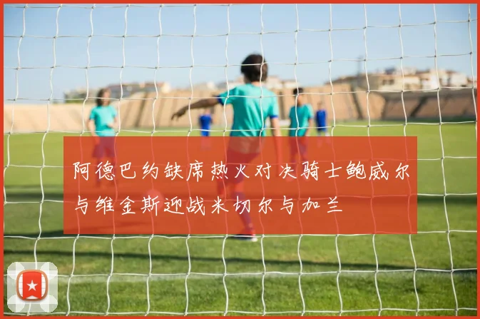 阿德巴约缺席热火对决骑士鲍威尔与维金斯迎战米切尔与加兰