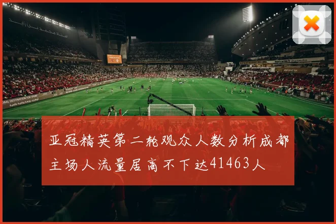 亚冠精英第二轮观众人数分析成都主场人流量居高不下达41463人