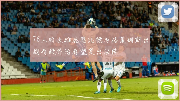 76人对决雄鹿恩比德与格莱姆斯出战存疑乔治有望复出助阵