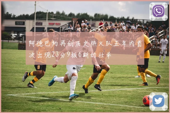 阿德巴约再创历史热火队五年内首次出现23分9板6断的壮举