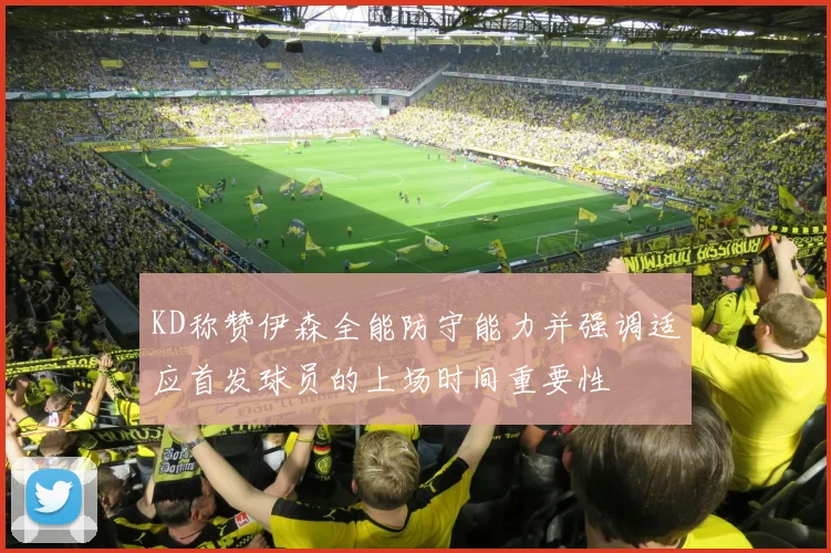 KD称赞伊森全能防守能力并强调适应首发球员的上场时间重要性