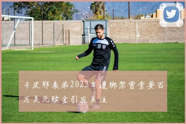 卡皮耶表弟2023年遭绑架曾索要百万美元赎金引发关注