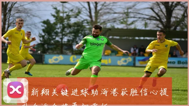 李新翔关键进球助海港获胜信心提升全运会将勇担重任
