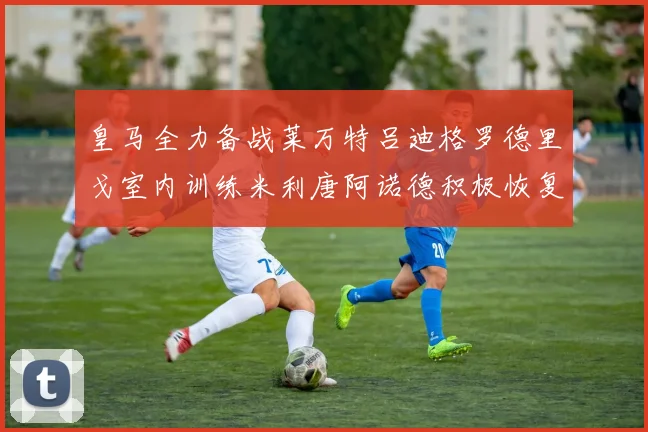 皇马全力备战莱万特吕迪格罗德里戈室内训练米利唐阿诺德积极恢复状态