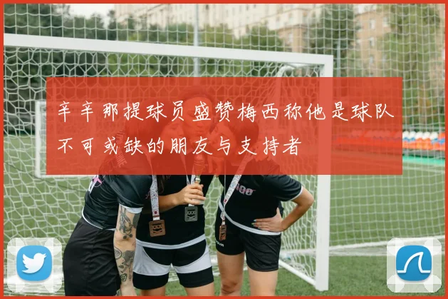 辛辛那提球员盛赞梅西称他是球队不可或缺的朋友与支持者