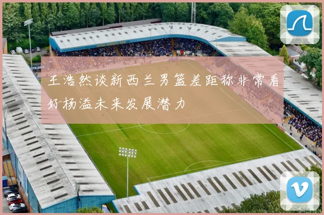 王浩然谈新西兰男篮差距称非常看好杨溢未来发展潜力