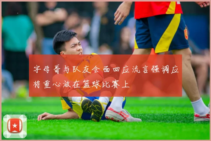 字母哥与队友会面回应流言强调应将重心放在篮球比赛上