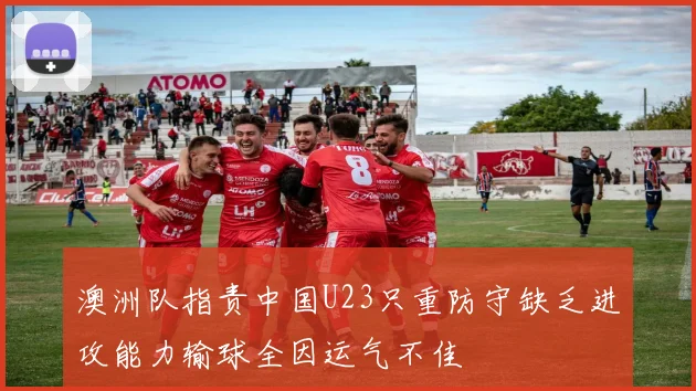 澳洲队指责中国U23只重防守缺乏进攻能力输球全因运气不佳