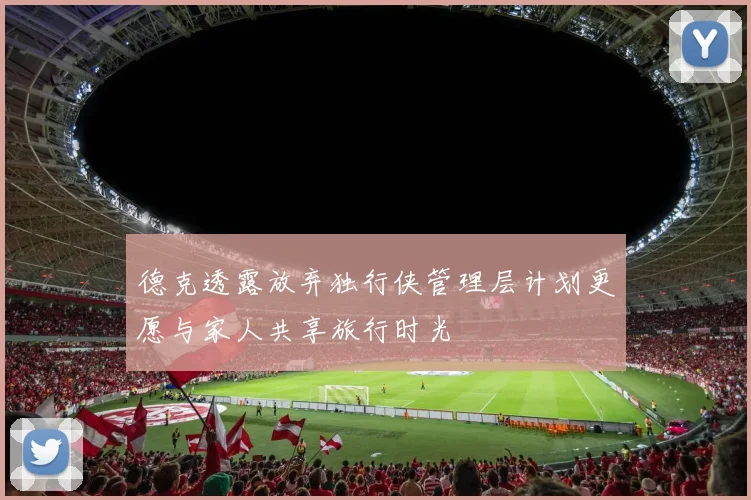 德克透露放弃独行侠管理层计划更愿与家人共享旅行时光