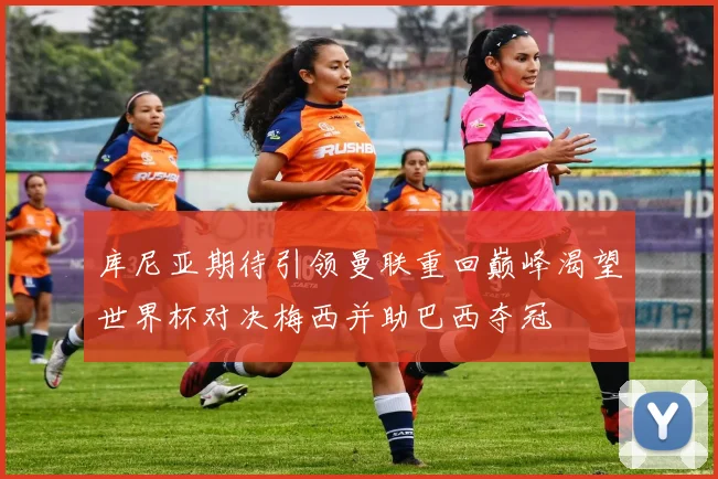 库尼亚期待引领曼联重回巅峰渴望世界杯对决梅西并助巴西夺冠