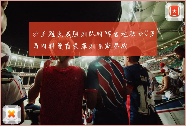 沙王冠决战胜利队对阵吉达联合C罗马内科曼首发菲利克斯参战