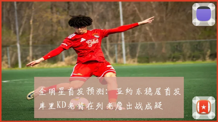 全明星首发预测：亚约东稳居首发库里KD老将在列老詹出战成疑