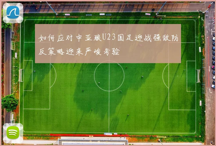 如何应对中亚狼U23国足迎战强敌防反策略迎来严峻考验
