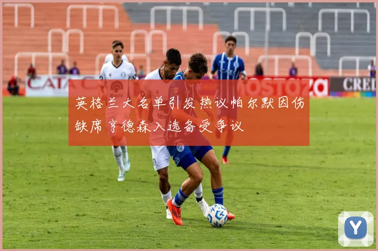 英格兰大名单引发热议帕尔默因伤缺席亨德森入选备受争议