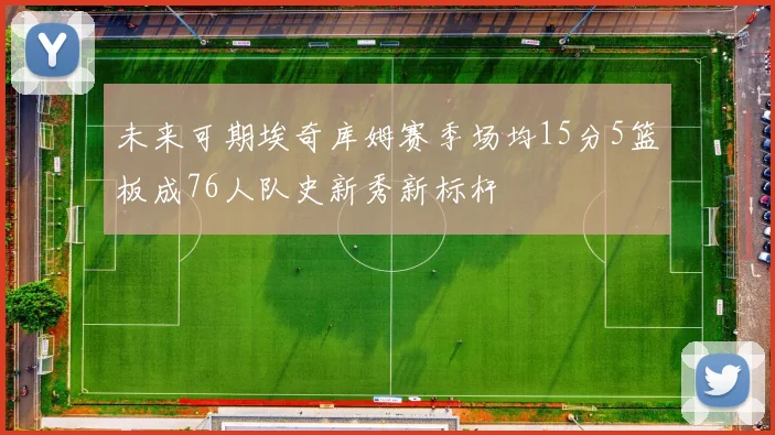 未来可期埃奇库姆赛季场均15分5篮板成76人队史新秀新标杆