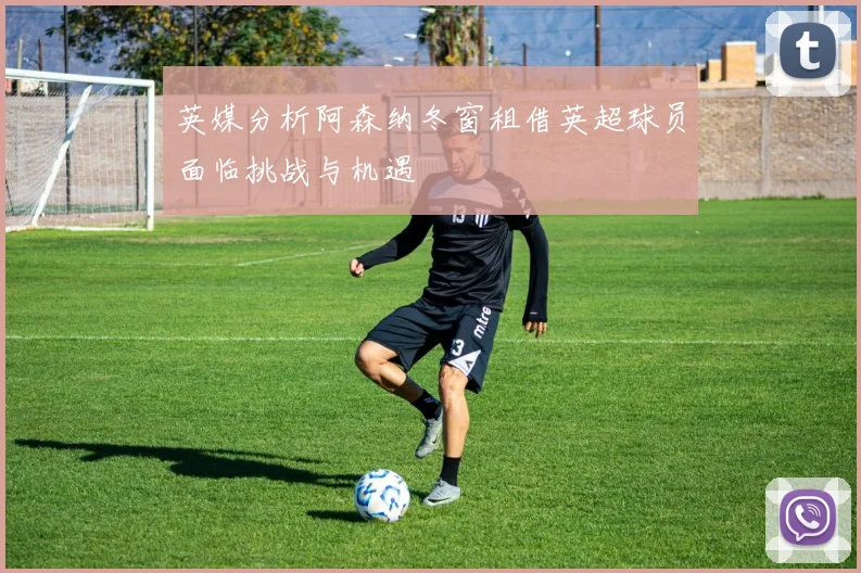 英媒分析阿森纳冬窗租借英超球员面临挑战与机遇