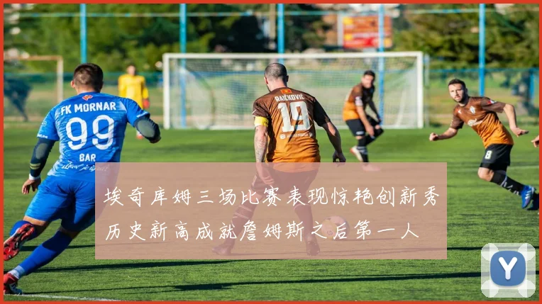 埃奇库姆三场比赛表现惊艳创新秀历史新高成就詹姆斯之后第一人