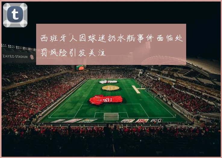 西班牙人因球迷扔水瓶事件面临处罚风险引发关注