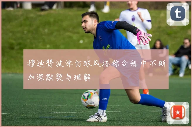 穆迪赞波津打球风格称合练中不断加深默契与理解