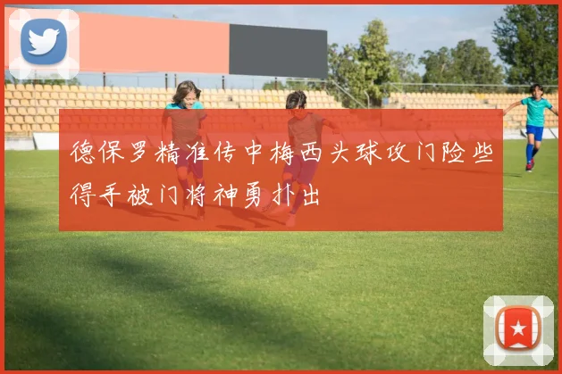 德保罗精准传中梅西头球攻门险些得手被门将神勇扑出