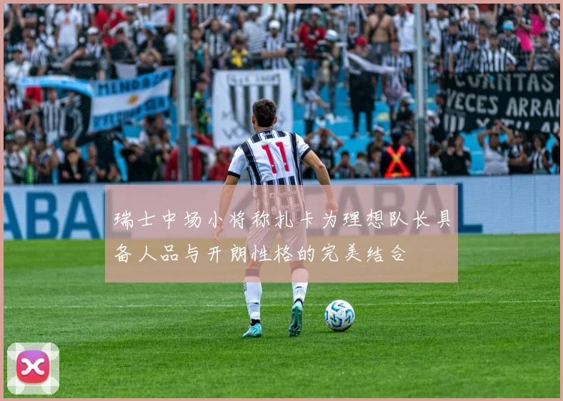 瑞士中场小将称扎卡为理想队长具备人品与开朗性格的完美结合