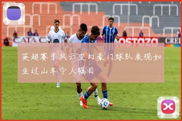 英超赛季风云变幻豪门球队表现如坐过山车令人瞩目