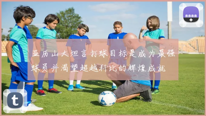 亚历山大坦言打球目标是成为最强球员并渴望超越科比的辉煌成就